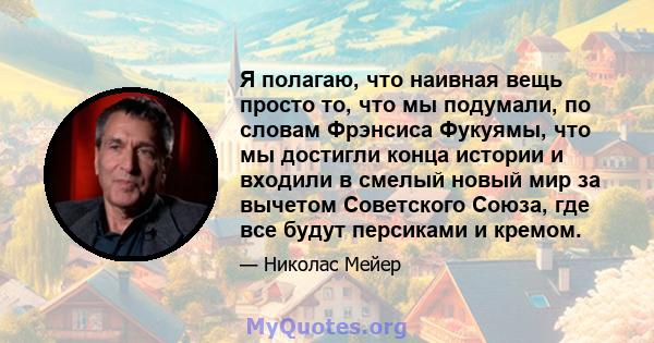 Я полагаю, что наивная вещь просто то, что мы подумали, по словам Фрэнсиса Фукуямы, что мы достигли конца истории и входили в смелый новый мир за вычетом Советского Союза, где все будут персиками и кремом.