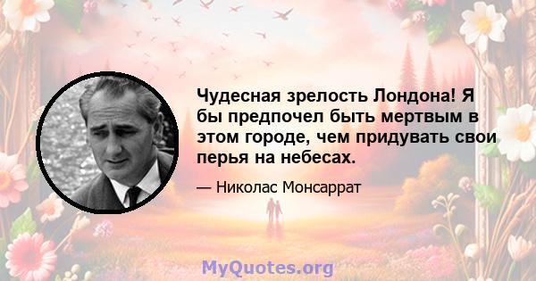 Чудесная зрелость Лондона! Я бы предпочел быть мертвым в этом городе, чем придувать свои перья на небесах.