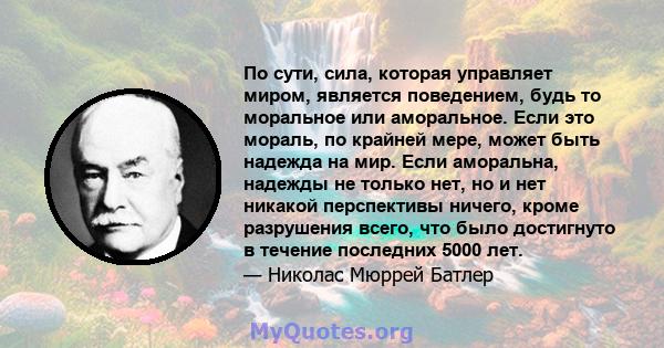 По сути, сила, которая управляет миром, является поведением, будь то моральное или аморальное. Если это мораль, по крайней мере, может быть надежда на мир. Если аморальна, надежды не только нет, но и нет никакой