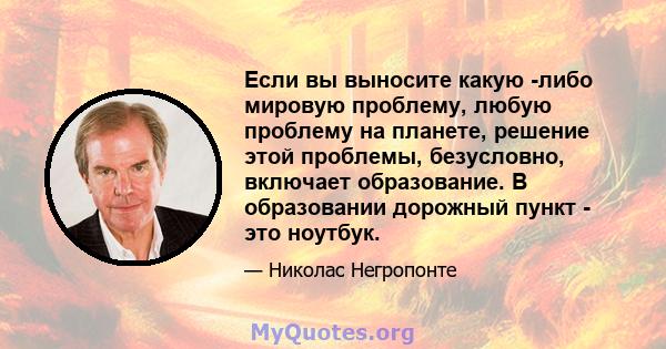 Если вы выносите какую -либо мировую проблему, любую проблему на планете, решение этой проблемы, безусловно, включает образование. В образовании дорожный пункт - это ноутбук.