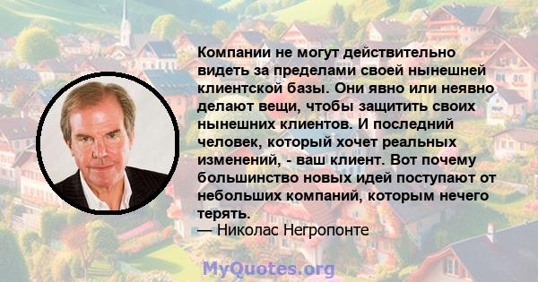 Компании не могут действительно видеть за пределами своей нынешней клиентской базы. Они явно или неявно делают вещи, чтобы защитить своих нынешних клиентов. И последний человек, который хочет реальных изменений, - ваш