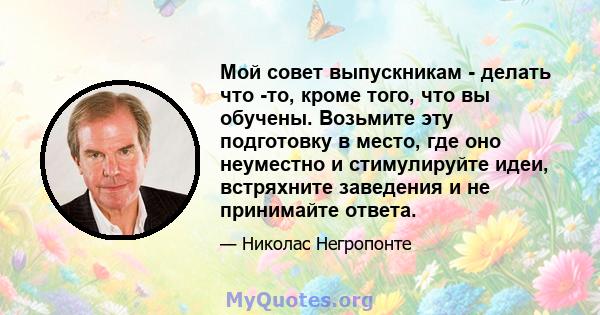 Мой совет выпускникам - делать что -то, кроме того, что вы обучены. Возьмите эту подготовку в место, где оно неуместно и стимулируйте идеи, встряхните заведения и не принимайте ответа.