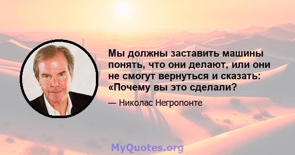 Мы должны заставить машины понять, что они делают, или они не смогут вернуться и сказать: «Почему вы это сделали?