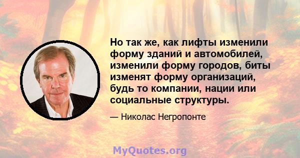 Но так же, как лифты изменили форму зданий и автомобилей, изменили форму городов, биты изменят форму организаций, будь то компании, нации или социальные структуры.