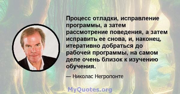 Процесс отладки, исправление программы, а затем рассмотрение поведения, а затем исправить ее снова, и, наконец, итеративно добраться до рабочей программы, на самом деле очень близок к изучению обучения.