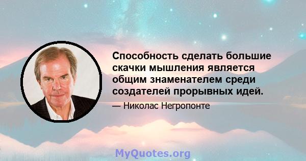 Способность сделать большие скачки мышления является общим знаменателем среди создателей прорывных идей.