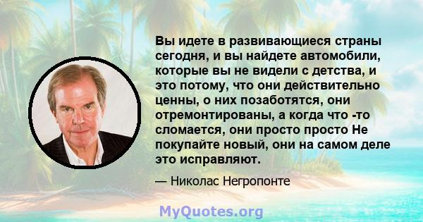 Вы идете в развивающиеся страны сегодня, и вы найдете автомобили, которые вы не видели с детства, и это потому, что они действительно ценны, о них позаботятся, они отремонтированы, а когда что -то сломается, они просто