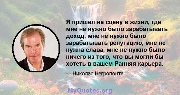 Я пришел на сцену в жизни, где мне не нужно было зарабатывать доход, мне не нужно было зарабатывать репутацию, мне не нужна слава, мне не нужно было ничего из того, что вы могли бы хотеть в вашем Ранняя карьера.