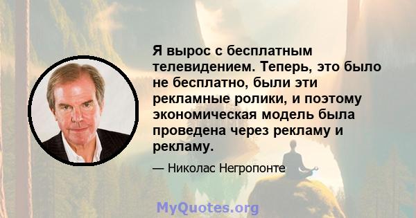 Я вырос с бесплатным телевидением. Теперь, это было не бесплатно, были эти рекламные ролики, и поэтому экономическая модель была проведена через рекламу и рекламу.