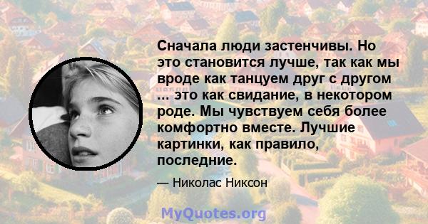 Сначала люди застенчивы. Но это становится лучше, так как мы вроде как танцуем друг с другом ... это как свидание, в некотором роде. Мы чувствуем себя более комфортно вместе. Лучшие картинки, как правило, последние.