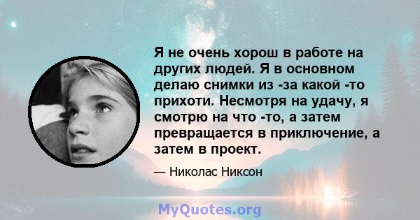 Я не очень хорош в работе на других людей. Я в основном делаю снимки из -за какой -то прихоти. Несмотря на удачу, я смотрю на что -то, а затем превращается в приключение, а затем в проект.