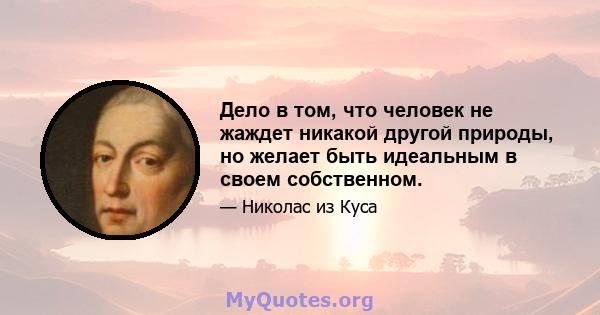 Дело в том, что человек не жаждет никакой другой природы, но желает быть идеальным в своем собственном.