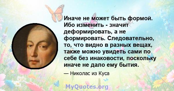 Иначе не может быть формой. Ибо изменить - значит деформировать, а не формировать. Следовательно, то, что видно в разных вещах, также можно увидеть сами по себе без инаковости, поскольку иначе не дало ему бытия.