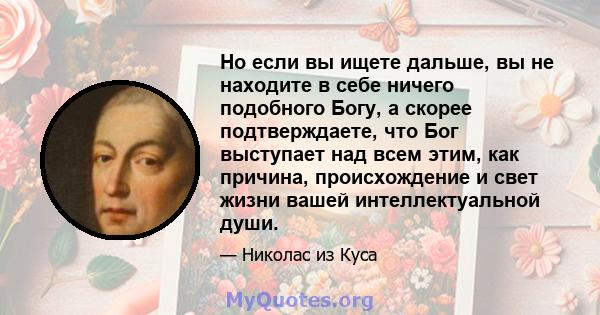 Но если вы ищете дальше, вы не находите в себе ничего подобного Богу, а скорее подтверждаете, что Бог выступает над всем этим, как причина, происхождение и свет жизни вашей интеллектуальной души.