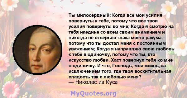 Ты милосердный; Когда все мои усилия повернуты к тебе, потому что все твои усилия повернуты ко мне; Когда я смотрю на тебя наедине со всем своим вниманием и никогда не отвергаю глаза моего разума, потому что ты достал