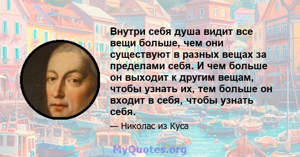 Внутри себя душа видит все вещи больше, чем они существуют в разных вещах за пределами себя. И чем больше он выходит к другим вещам, чтобы узнать их, тем больше он входит в себя, чтобы узнать себя.