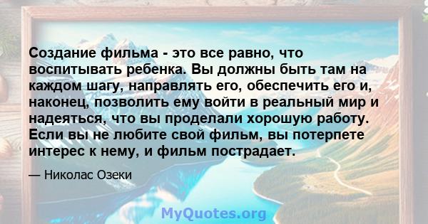 Создание фильма - это все равно, что воспитывать ребенка. Вы должны быть там на каждом шагу, направлять его, обеспечить его и, наконец, позволить ему войти в реальный мир и надеяться, что вы проделали хорошую работу.