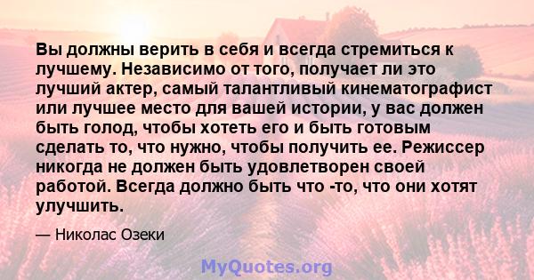 Вы должны верить в себя и всегда стремиться к лучшему. Независимо от того, получает ли это лучший актер, самый талантливый кинематографист или лучшее место для вашей истории, у вас должен быть голод, чтобы хотеть его и