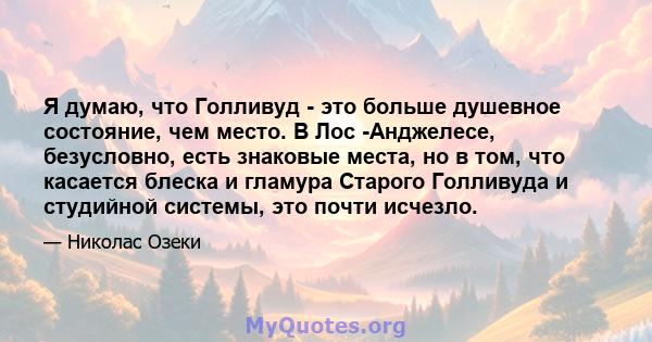 Я думаю, что Голливуд - это больше душевное состояние, чем место. В Лос -Анджелесе, безусловно, есть знаковые места, но в том, что касается блеска и гламура Старого Голливуда и студийной системы, это почти исчезло.