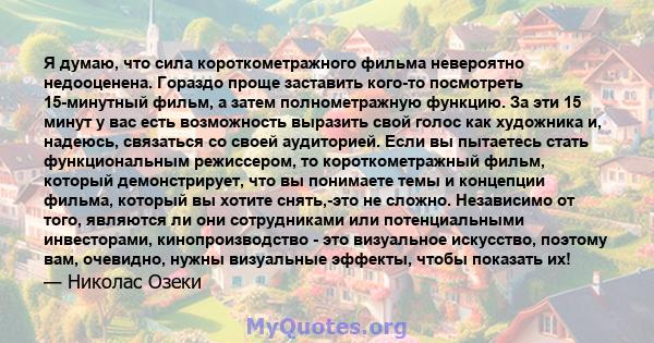 Я думаю, что сила короткометражного фильма невероятно недооценена. Гораздо проще заставить кого-то посмотреть 15-минутный фильм, а затем полнометражную функцию. За эти 15 минут у вас есть возможность выразить свой голос 