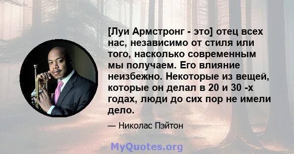 [Луи Армстронг - это] отец всех нас, независимо от стиля или того, насколько современным мы получаем. Его влияние неизбежно. Некоторые из вещей, которые он делал в 20 и 30 -х годах, люди до сих пор не имели дело.