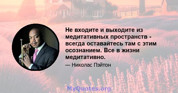 Не входите и выходите из медитативных пространств - всегда оставайтесь там с этим осознанием. Все в жизни медитативно.