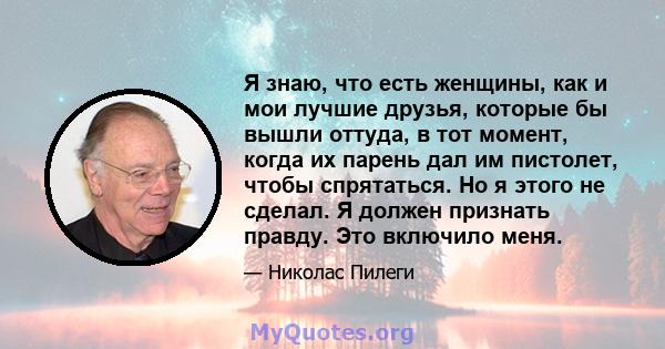 Я знаю, что есть женщины, как и мои лучшие друзья, которые бы вышли оттуда, в тот момент, когда их парень дал им пистолет, чтобы спрятаться. Но я этого не сделал. Я должен признать правду. Это включило меня.