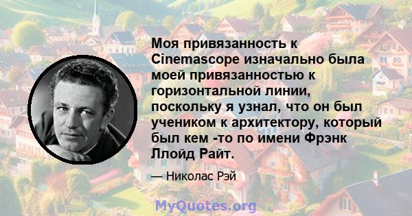 Моя привязанность к Cinemascope изначально была моей привязанностью к горизонтальной линии, поскольку я узнал, что он был учеником к архитектору, который был кем -то по имени Фрэнк Ллойд Райт.