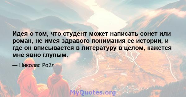 Идея о том, что студент может написать сонет или роман, не имея здравого понимания ее истории, и где он вписывается в литературу в целом, кажется мне явно глупым.