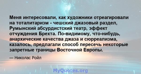 Меня интересовали, как художники отреагировали на тоталитаризм - чешский джазовый раздел, Румынский абсурдистский театр, эффект отчуждения Брехта. По-видимому, что-нибудь, анархические качества джаза и сюрреализма,