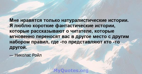 Мне нравятся только натуралистические истории. Я люблю короткие фантастические истории, которые рассказывают о читателе, которые мгновенно переносят вас в другое место с другим набором правил, где -то представляют кто