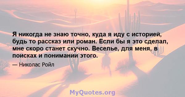 Я никогда не знаю точно, куда я иду с историей, будь то рассказ или роман. Если бы я это сделал, мне скоро станет скучно. Веселье, для меня, в поисках и понимании этого.