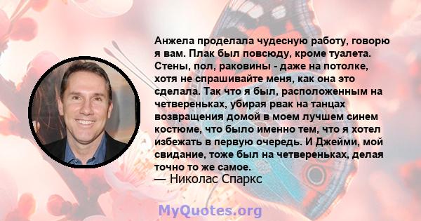 Анжела проделала чудесную работу, говорю я вам. Плак был повсюду, кроме туалета. Стены, пол, раковины - даже на потолке, хотя не спрашивайте меня, как она это сделала. Так что я был, расположенным на четвереньках,