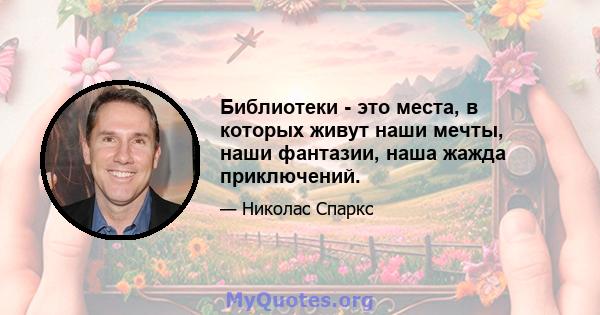 Библиотеки - это места, в которых живут наши мечты, наши фантазии, наша жажда приключений.