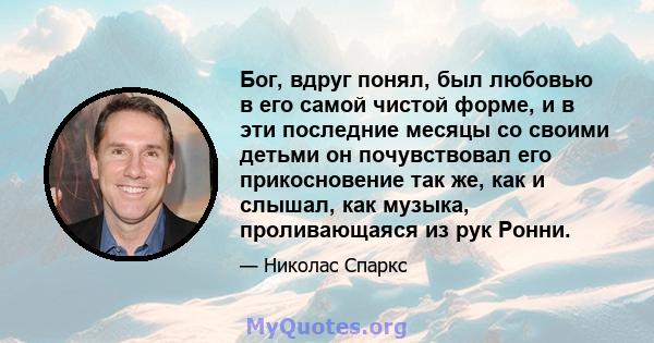 Бог, вдруг понял, был любовью в его самой чистой форме, и в эти последние месяцы со своими детьми он почувствовал его прикосновение так же, как и слышал, как музыка, проливающаяся из рук Ронни.