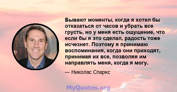 Бывают моменты, когда я хотел бы отказаться от часов и убрать все грусть, но у меня есть ощущение, что если бы я это сделал, радость тоже исчезнет. Поэтому я принимаю воспоминания, когда они приходят, принимая их все,