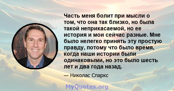 Часть меня болит при мысли о том, что она так близко, но была такой неприкасаемой, но ее история и мои сейчас разные. Мне было нелегко принять эту простую правду, потому что было время, когда наши истории были