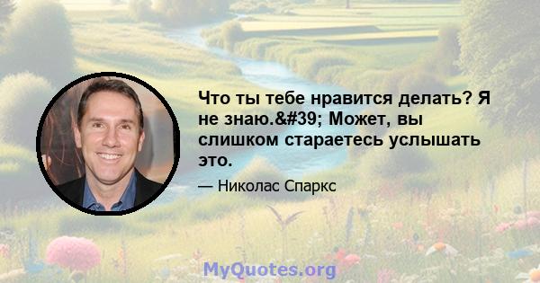 Что ты тебе нравится делать? Я не знаю.' Может, вы слишком стараетесь услышать это.