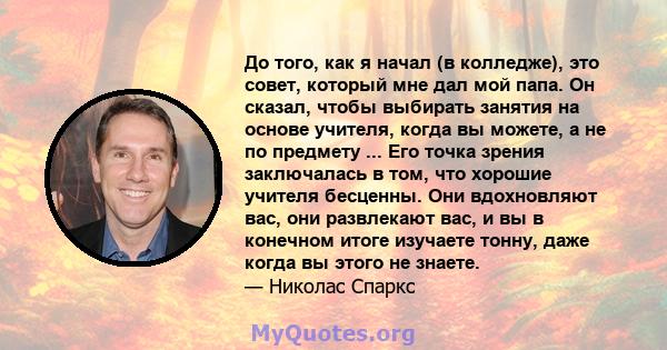 До того, как я начал (в колледже), это совет, который мне дал мой папа. Он сказал, чтобы выбирать занятия на основе учителя, когда вы можете, а не по предмету ... Его точка зрения заключалась в том, что хорошие учителя