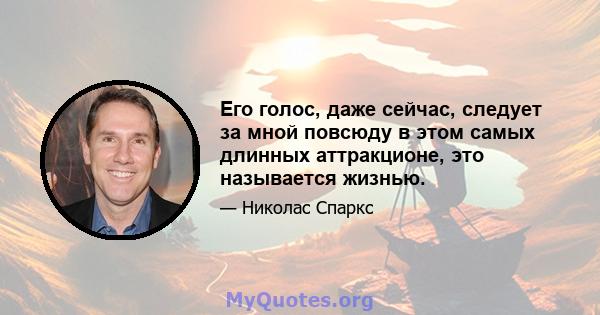 Его голос, даже сейчас, следует за мной повсюду в этом самых длинных аттракционе, это называется жизнью.