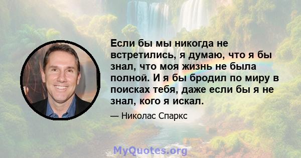 Если бы мы никогда не встретились, я думаю, что я бы знал, что моя жизнь не была полной. И я бы бродил по миру в поисках тебя, даже если бы я не знал, кого я искал.