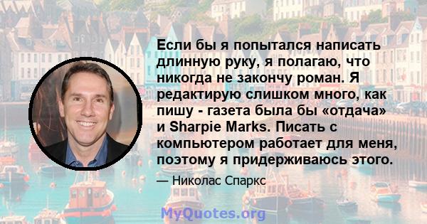 Если бы я попытался написать длинную руку, я полагаю, что никогда не закончу роман. Я редактирую слишком много, как пишу - газета была бы «отдача» и Sharpie Marks. Писать с компьютером работает для меня, поэтому я