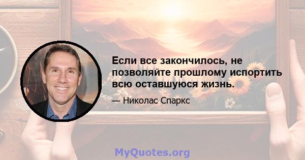 Если все закончилось, не позволяйте прошлому испортить всю оставшуюся жизнь.