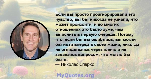 Если вы просто проигнорировали это чувство, вы бы никогда не узнали, что может произойти, и во многих отношениях это было хуже, чем выяснить в первую очередь. Потому что, если бы вы ошиблись, вы могли бы идти вперед в