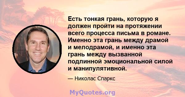 Есть тонкая грань, которую я должен пройти на протяжении всего процесса письма в романе. Именно эта грань между драмой и мелодрамой, и именно эта грань между вызванной подлинной эмоциональной силой и манипулятивной.