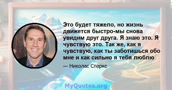 Это будет тяжело, но жизнь движется быстро-мы снова увидим друг друга. Я знаю это. Я чувствую это. Так же, как я чувствую, как ты заботишься обо мне и как сильно я тебя люблю