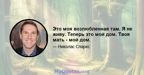 Это моя возлюбленная там. Я не живу. Теперь это мой дом. Твоя мать - мой дом.