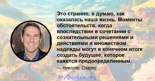 Это странно, я думаю, как оказалась наша жизнь. Моменты обстоятельств, когда впоследствии в сочетании с сознательными решениями и действиями и множеством надежды могут в конечном итоге создать будущее, которое кажется