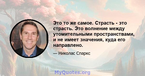 Это то же самое. Страсть - это страсть. Это волнение между утомительными пространствами, и не имеет значения, куда его направлено.