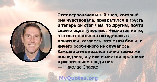 Этот первоначальный гнев, который она чувствовала, превратился в грусть, и теперь он стал чем -то другим, почти своего рода тупостью. Несмотря на то, что она постоянно находилась в движении, казалось, что с ней больше